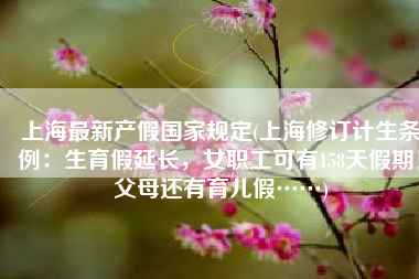 上海最新产假国家规定(上海修订计生条例：生育假延长，女职工可有158天假期！父母还有育儿假……)
