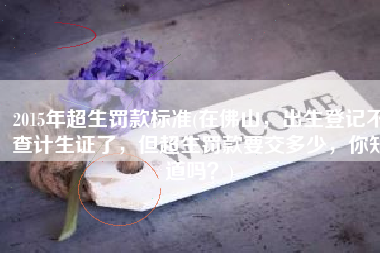 2015年超生罚款标准(在佛山，出生登记不查计生证了，但超生罚款要交多少，你知道吗？)