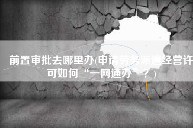 前置审批去哪里办(申请劳务派遣经营许可如何“一网通办”？)