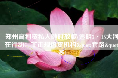 郑州高利贷私人随时放款(透明3·15大河在行动：非正规借贷机构"套路"多)