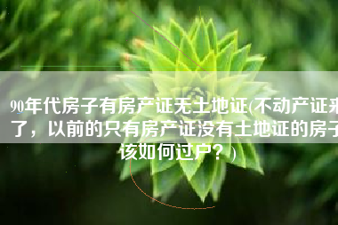 90年代房子有房产证无土地证(不动产证来了，以前的只有房产证没有土地证的房子该如何过户？)
