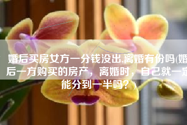 婚后买房女方一分钱没出,离婚有份吗(婚后一方购买的房产，离婚时，自己就一定能分到一半吗？)
