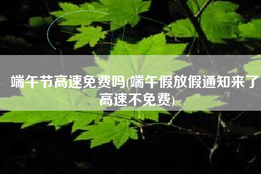 端午节高速免费吗(端午假放假通知来了！高速不免费)
