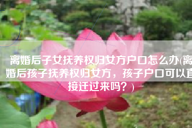 离婚后子女抚养权归女方户口怎么办(离婚后孩子抚养权归女方，孩子户口可以直接迁过来吗？)