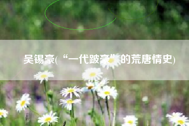 吴锡豪(“一代跛豪”的荒唐情史)