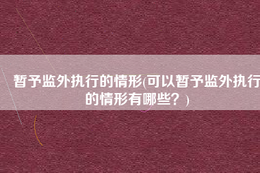 暂予监外执行的情形(可以暂予监外执行的情形有哪些？)