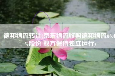 德邦物流转让(京东物流收购德邦物流66.49%股份 双方保持独立运行)