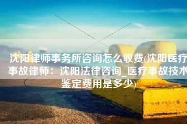 沈阳律师事务所咨询怎么收费(沈阳医疗事故律师：沈阳法律咨询_医疗事故技术鉴定费用是多少)