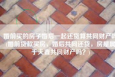 婚前买的房子婚后一起还贷算共同财产吗(婚前贷款买房，婚后共同还贷，房屋属于夫妻共同财产吗？)