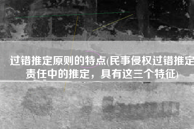 过错推定原则的特点(民事侵权过错推定责任中的推定，具有这三个特征)