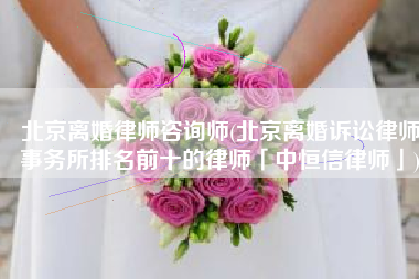 北京离婚律师咨询师(北京离婚诉讼律师事务所排名前十的律师「中恒信律师」)