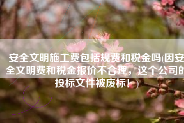 安全文明施工费包括规费和税金吗(因安全文明费和税金报价不合理，这个公司的投标文件被废标！)