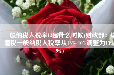 一般纳税人税率13是什么时候(财政部：增值税一般纳税人税率从16%-10%调整为13%-9%)