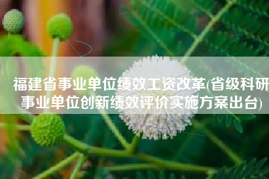 福建省事业单位绩效工资改革(省级科研事业单位创新绩效评价实施方案出台)