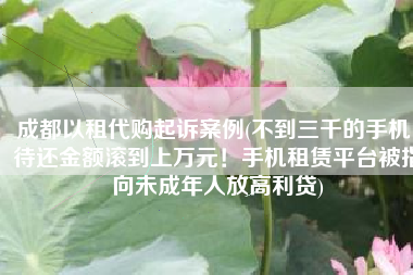 成都以租代购起诉案例(不到三千的手机，待还金额滚到上万元！手机租赁平台被指向未成年人放高利贷)