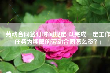 劳动合同签订时间规定(以完成一定工作任务为期限的劳动合同怎么签？)