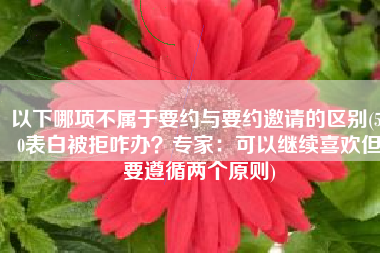 以下哪项不属于要约与要约邀请的区别(520表白被拒咋办？专家：可以继续喜欢但要遵循两个原则)