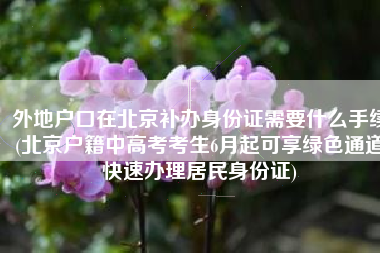 外地户口在北京补办身份证需要什么手续(北京户籍中高考考生6月起可享绿色通道快速办理居民身份证)