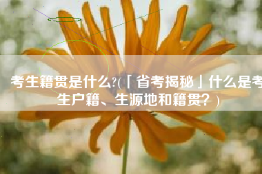 考生籍贯是什么?(「省考揭秘」什么是考生户籍、生源地和籍贯？)