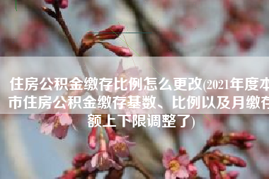 住房公积金缴存比例怎么更改(2021年度本市住房公积金缴存基数、比例以及月缴存额上下限调整了)
