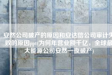 安然公司破产的原因和安达信公司审计失败的原因ppt(为何年营业额千亿，全球最大能源公司安然一夜破产)
