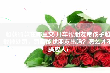超载罚款在哪里交(开车帮朋友带孩子超载被处罚，罚款能找朋友出吗？怎么才不膈应人)