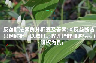 反垄断法案例分析题及答案(《反垄断法》案例解析—以腾讯、哔哩哔哩收购Versa Inc.股权为例)
