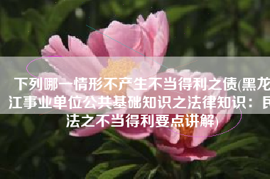 下列哪一情形不产生不当得利之债(黑龙江事业单位公共基础知识之法律知识：民法之不当得利要点讲解)