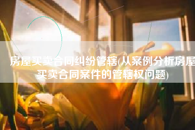 房屋买卖合同纠纷管辖(从案例分析房屋买卖合同案件的管辖权问题)