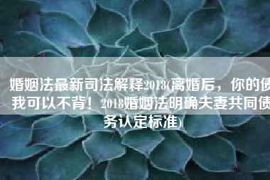 婚姻法最新司法解释2018(离婚后，你的债我可以不背！2018婚姻法明确夫妻共同债务认定标准)