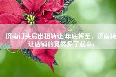 济南门头房出租转让(年底将至，济南转让店铺的竟然多了起来)