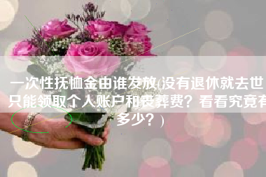 一次性抚恤金由谁发放(没有退休就去世，只能领取个人账户和丧葬费？看看究竟有多少？)