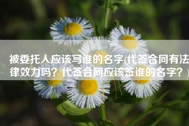 被委托人应该写谁的名字(代签合同有法律效力吗？代签合同应该签谁的名字？)