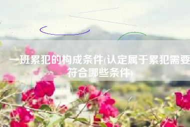 一班累犯的构成条件(认定属于累犯需要符合哪些条件)