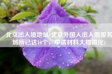 北京出入境地址(北京外国人出入境服务场所已达10个，申请材料大幅简化)