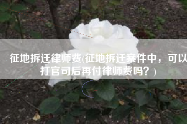 征地拆迁律师费(征地拆迁案件中，可以打官司后再付律师费吗？)