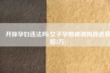 开除孕妇违法吗(女子孕期被调岗辞退获赔5万)
