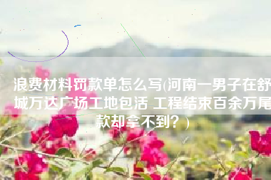 浪费材料罚款单怎么写(河南一男子在舒城万达广场工地包活 工程结束百余万尾款却拿不到？)