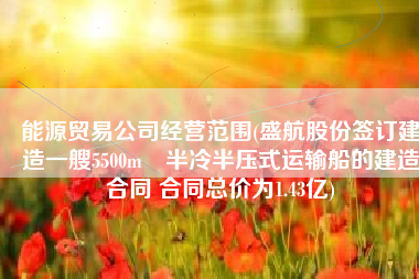 能源贸易公司经营范围(盛航股份签订建造一艘5500m³半冷半压式运输船的建造合同 合同总价为1.43亿)