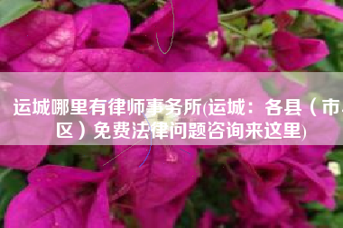 运城哪里有律师事务所(运城：各县（市、区）免费法律问题咨询来这里)