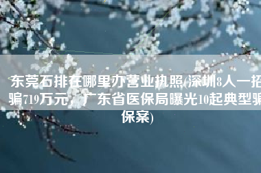 东莞石排在哪里办营业执照(深圳8人一招骗719万元，广东省医保局曝光10起典型骗保案)
