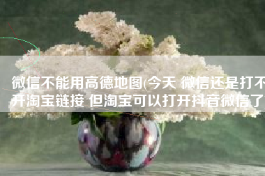 微信不能用高德地图(今天 微信还是打不开淘宝链接 但淘宝可以打开抖音微信了)