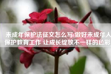 未成年保护法征文怎么写(做好未成年人保护教育工作 让成长绽放不一样的色彩)