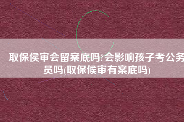 取保侯审会留案底吗?会影响孩子考公务员吗(取保候审有案底吗)
