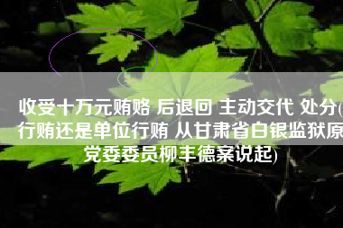 收受十万元贿赂 后退回 主动交代 处分(行贿还是单位行贿 从甘肃省白银监狱原党委委员柳丰德案说起)