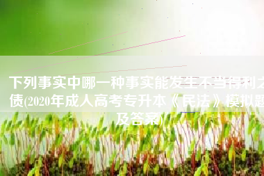 下列事实中哪一种事实能发生不当得利之债(2020年成人高考专升本《民法》模拟题及答案)