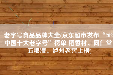 老字号食品品牌大全(京东超市发布“2021中国十大老字号”榜单 稻香村、同仁堂、五粮液、泸州老窖上榜)