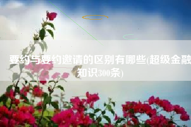 要约与要约邀请的区别有哪些(超级金融知识300条)