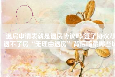 退房申请表就是退房协议吗(签了协议却退不了房“无理由退房”背后暗藏哪些坑)