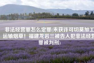 非法经营罪怎么定罪(未获许可切莫加工运输烟草！福建龙岩三被告人犯非法经营罪被判刑)
